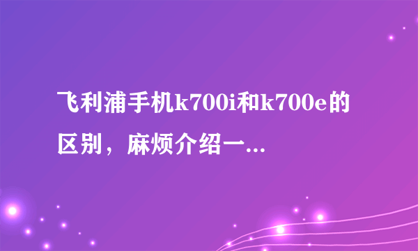 飞利浦手机k700i和k700e的区别，麻烦介绍一下！！！