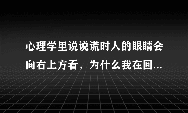 心理学里说说谎时人的眼睛会向右上方看，为什么我在回忆事情或者说话时候都是眼睛向右上方看呢？