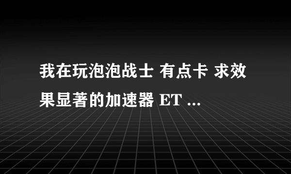 我在玩泡泡战士 有点卡 求效果显著的加速器 ET 迅游 迅雷都没啥效果 这几个能不能一起用？