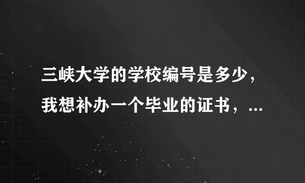 三峡大学的学校编号是多少，我想补办一个毕业的证书，但是不知道学校编号了，有谁知道，请告诉我。