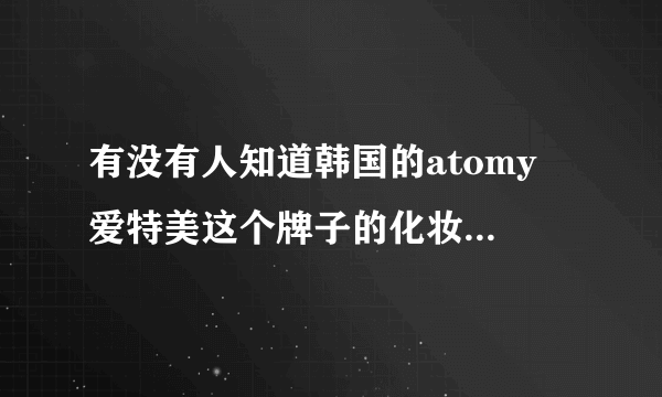 有没有人知道韩国的atomy 爱特美这个牌子的化妆品啊 怎么样啊 急急急 谢哦谢哦