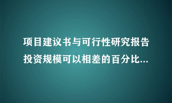 项目建议书与可行性研究报告投资规模可以相差的百分比为多少啊