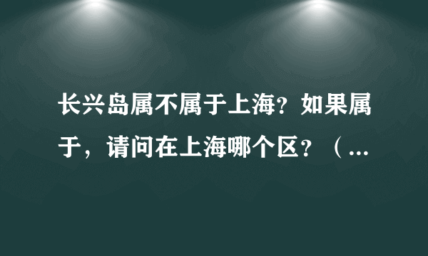 长兴岛属不属于上海？如果属于，请问在上海哪个区？（崇明吗）如果不属于，那么属于哪里