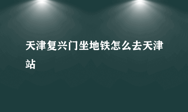 天津复兴门坐地铁怎么去天津站