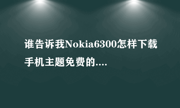 谁告诉我Nokia6300怎样下载手机主题免费的.收费的不给分.成功了奖励十分谢谢.