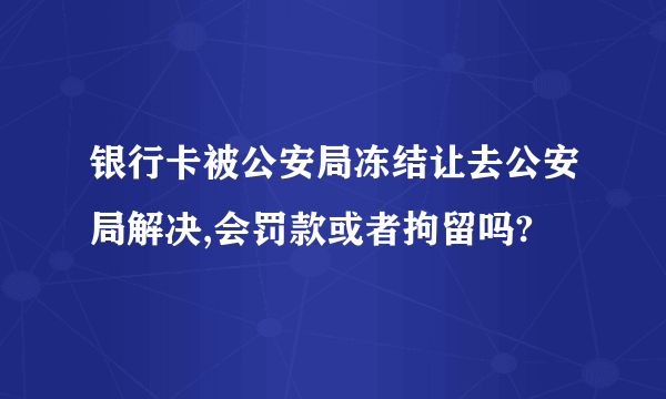 银行卡被公安局冻结让去公安局解决,会罚款或者拘留吗?