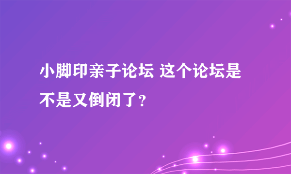 小脚印亲子论坛 这个论坛是不是又倒闭了？