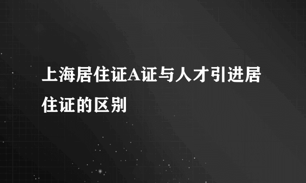 上海居住证A证与人才引进居住证的区别