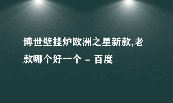 博世壁挂炉欧洲之星新款,老款哪个好一个 - 百度