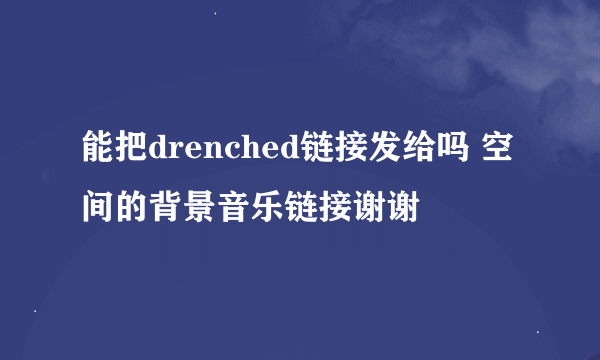 能把drenched链接发给吗 空间的背景音乐链接谢谢