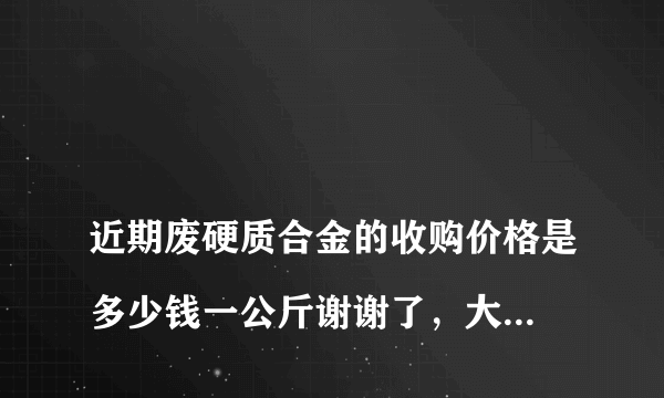 
近期废硬质合金的收购价格是多少钱一公斤谢谢了，大神帮忙啊
