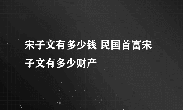 宋子文有多少钱 民国首富宋子文有多少财产