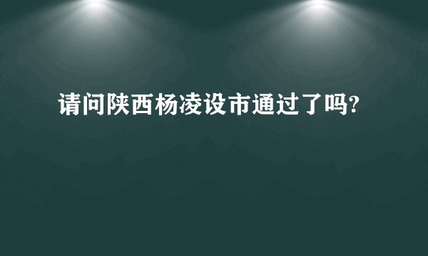 请问陕西杨凌设市通过了吗?