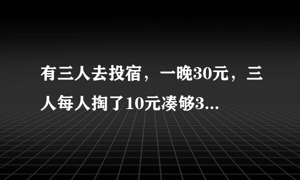 有三人去投宿，一晚30元，三人每人掏了10元凑够30元交给老板。后来老板说今天优惠只要25元就够了，拿出...