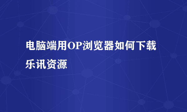 电脑端用OP浏览器如何下载乐讯资源