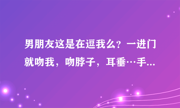 男朋友这是在逗我么？一进门就吻我，吻脖子，耳垂…手还不安分的在我身上游走。他这是想干嘛？怎么回事啊