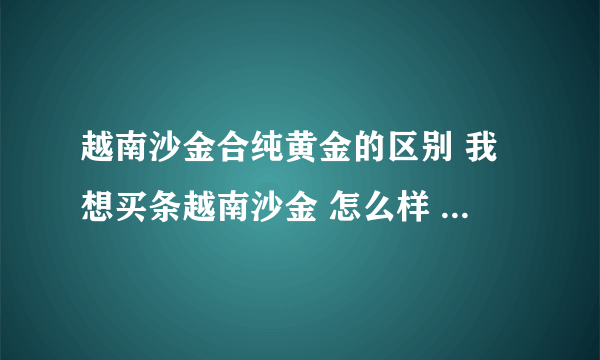 越南沙金合纯黄金的区别 我想买条越南沙金 怎么样 大概什么价位