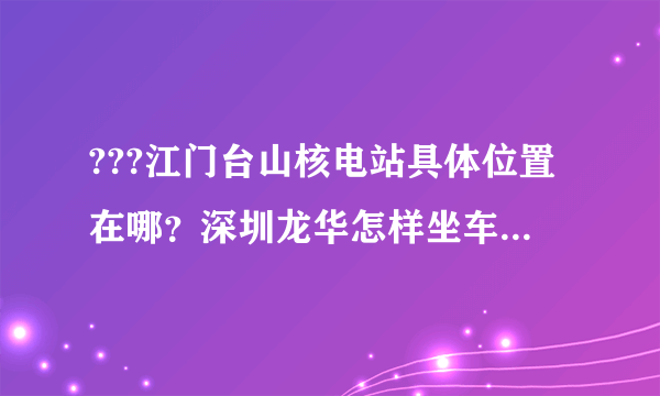 ???江门台山核电站具体位置在哪？深圳龙华怎样坐车到那???