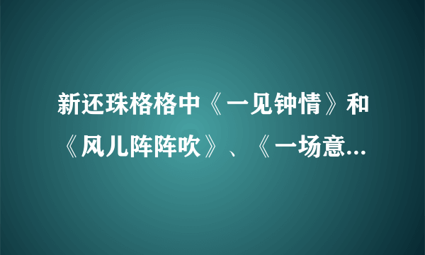 新还珠格格中《一见钟情》和《风儿阵阵吹》、《一场意外》的歌词