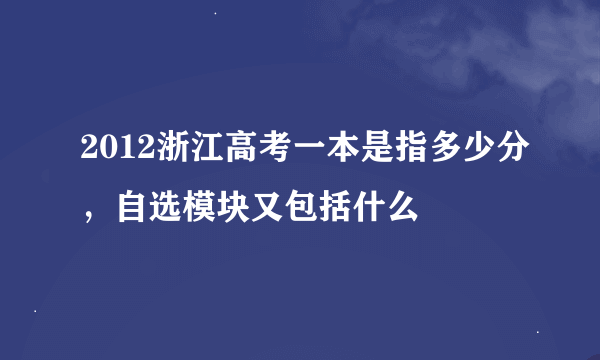 2012浙江高考一本是指多少分，自选模块又包括什么