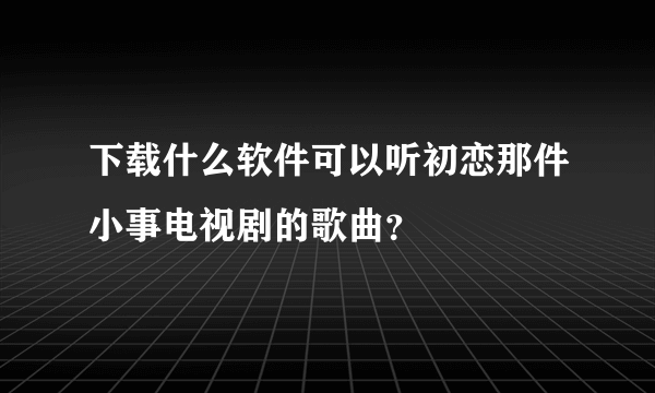 下载什么软件可以听初恋那件小事电视剧的歌曲？