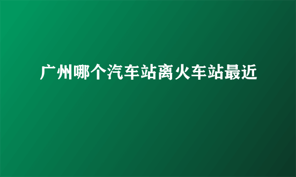 广州哪个汽车站离火车站最近