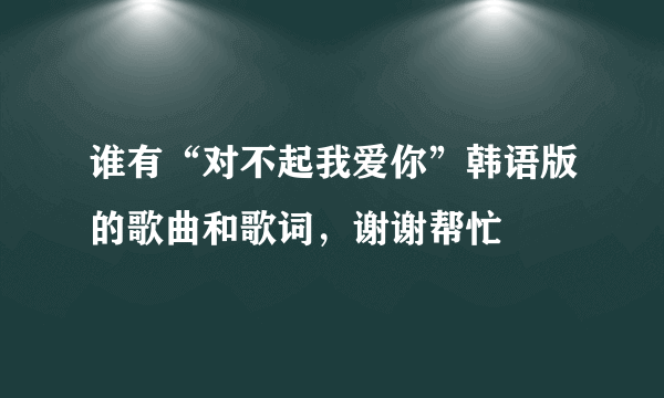 谁有“对不起我爱你”韩语版的歌曲和歌词，谢谢帮忙