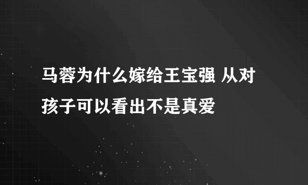 马蓉为什么嫁给王宝强 从对孩子可以看出不是真爱