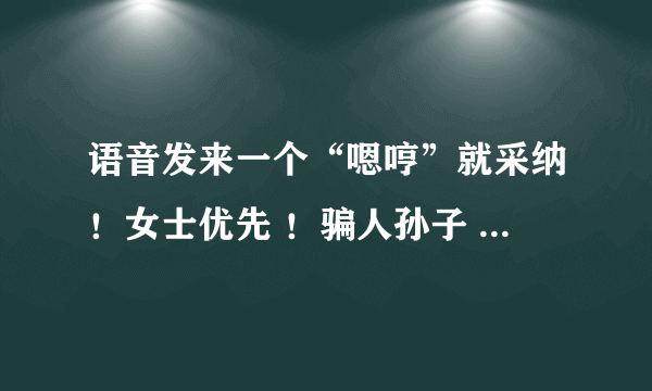 语音发来一个“嗯哼”就采纳！女士优先 ！骗人孙子 不是语音的不予采纳 ！