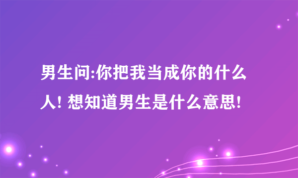 男生问:你把我当成你的什么人! 想知道男生是什么意思!