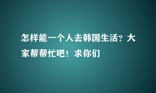 怎样能一个人去韩国生活？大家帮帮忙吧！求你们