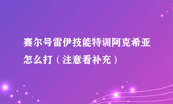 赛尔号雷伊技能特训阿克希亚怎么打（注意看补充）