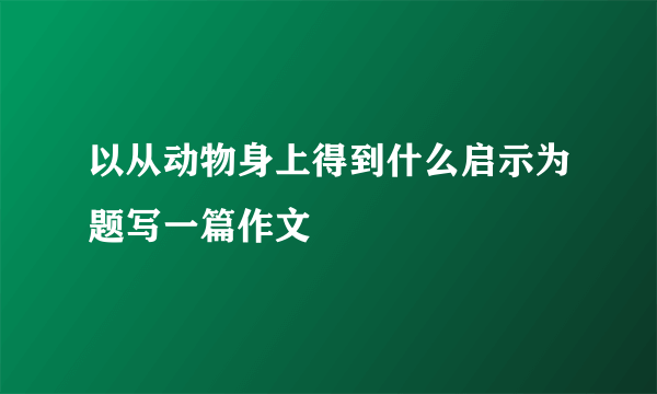 以从动物身上得到什么启示为题写一篇作文