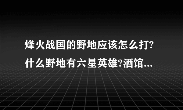 烽火战国的野地应该怎么打?什么野地有六星英雄?酒馆的那个情报准确的不?