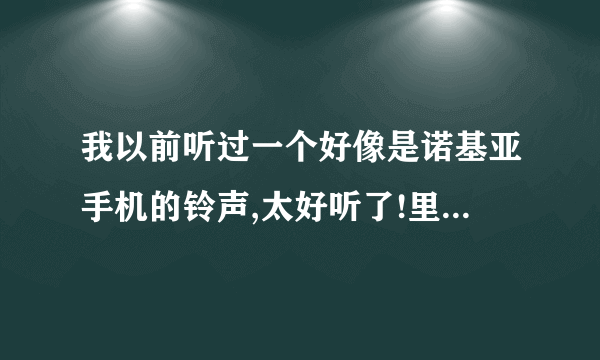 我以前听过一个好像是诺基亚手机的铃声,太好听了!里面有吹口哨子的!谁知道呀