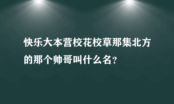 快乐大本营校花校草那集北方的那个帅哥叫什么名？