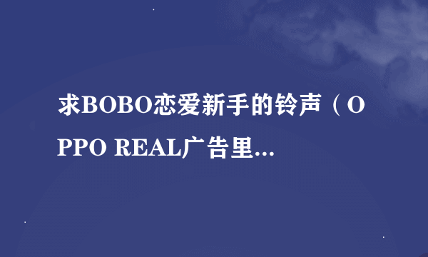 求BOBO恋爱新手的铃声（OPPO REAL广告里一样的），高手帮帮忙