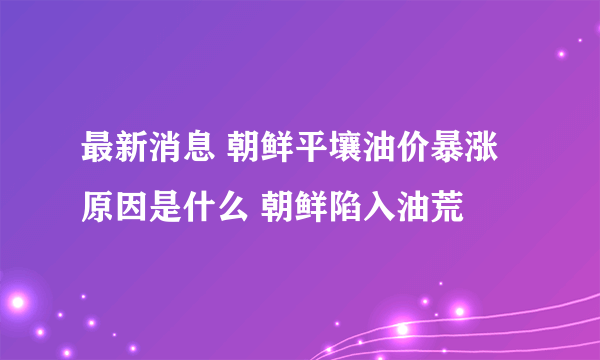 最新消息 朝鲜平壤油价暴涨原因是什么 朝鲜陷入油荒