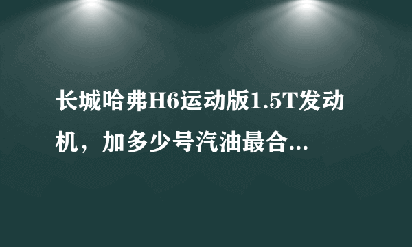 长城哈弗H6运动版1.5T发动机，加多少号汽油最合适？有人说93，有人说95，到底哪种靠谱呀？急,