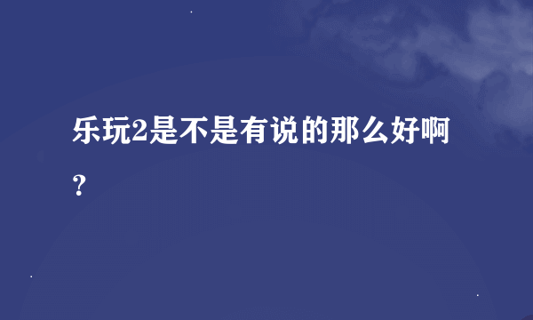 乐玩2是不是有说的那么好啊？