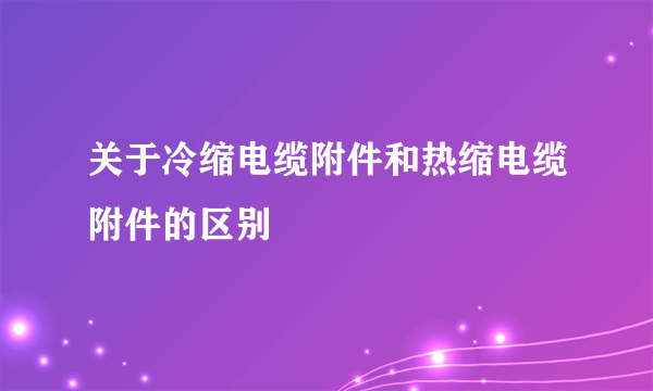 关于冷缩电缆附件和热缩电缆附件的区别