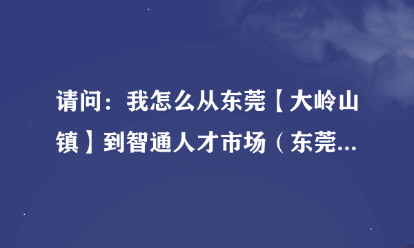 请问：我怎么从东莞【大岭山镇】到智通人才市场（东莞天天向上大学生公寓）？