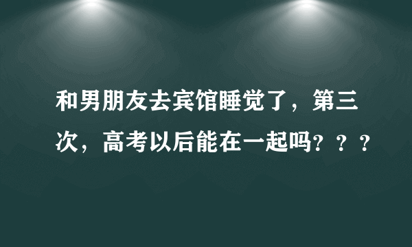 和男朋友去宾馆睡觉了，第三次，高考以后能在一起吗？？？