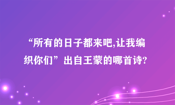 “所有的日子都来吧,让我编织你们”出自王蒙的哪首诗?