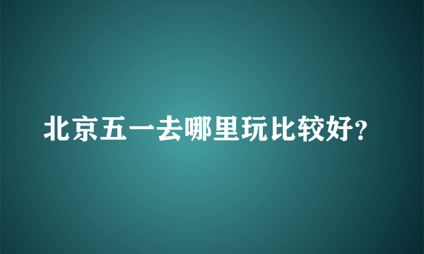 北京五一去哪里玩比较好？