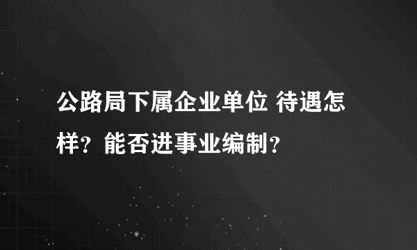 公路局下属企业单位 待遇怎样？能否进事业编制？