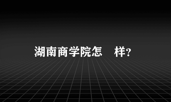 湖南商学院怎麼样？