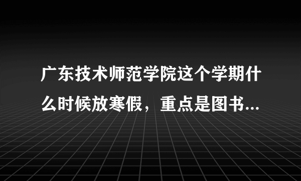 广东技术师范学院这个学期什么时候放寒假，重点是图书馆会一直开放吗？如果不是，请问会开放到几时？谢谢