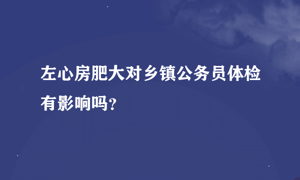 左心房肥大对乡镇公务员体检有影响吗？