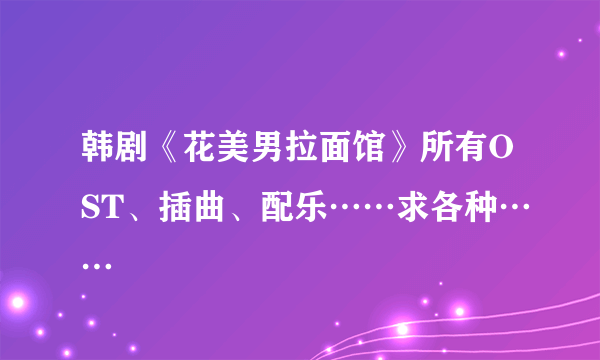 韩剧《花美男拉面馆》所有OST、插曲、配乐……求各种……